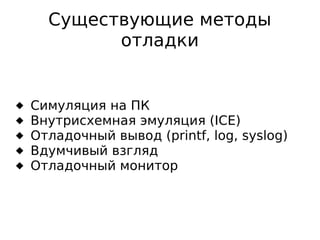 Существующие методы
отладки







Симуляция на ПК
Внутрисхемная эмуляция (ICE)
Отладочный вывод (printf, log, syslog)
Вдумчивый взгляд
Отладочный монитор

 