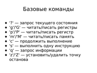 Базовые команды









'?' — запрос текущего состояния
'g'/'G' — читать/писать регистры
'p'/'P' — читать/писать регистр
'm'/'M' — читать/писать память
'c' — продолжить выполнение
's' — выполнить одну инструкцию
'q' — запрос информации
'z'/'Z' — установить/удалить точку
останова

 