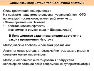 Силы взаимодействия тел Солнечной системы
Силы гравитационной природы :
На практике чаще вместо решения уравнений поля ОТО
используют постньютоновское приближение …
• Закон притяжения Ньютона
• + релятивистские эффекты
(например, в рамках задачи Шварцшильда)
В большинстве задач пока вполне достаточно
закона притяжения Ньютона
Методические проблемы решения уравнений:
Аналитические методы : чрезвычайно громоздкие ряды по
степеням малых параметров
Методы численного интегрирования : загружают
непомерной задачей даже современные суперкомпьютеры

 
