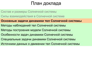 План доклада
Состав и размеры Солнечной системы
Силы взаимодействия в Солнечной системе
Основные задачи динамики тел Солнечной системы
Методы наблюдений тел Солнечной системы
Методы построения модели Солнечной системы
Особенности задач динамики Солнечной системы
Специальные задачи динамики Солнечной системы
Источники данных о движении тел Солнечной системы

 