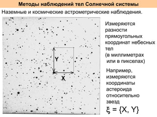 Методы наблюдений тел Солнечной системы
Наземные и космические астрометрические наблюдения.
Измеряются
разности
прямоугольных
координат небесных
тел
(в миллиметрах
или в пикселах)
Например,
измеряются
координаты
астероида
относительно
звезд

 = {X, Y}

 