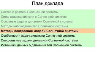 План доклада
Состав и размеры Солнечной системы
Силы взаимодействия в Солнечной системе
Основные задачи динамики Солнечной системы
Методы наблюдений тел Солнечной системы
Методы построения модели Солнечной системы
Особенности задач динамики Солнечной системы
Специальные задачи динамики Солнечной системы
Источники данных о движении тел Солнечной системы

 