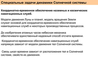 Специальные задачи динамики Солнечной системы
Координатно-временное обеспечение наземных и космических
навигационных служб.
Модели движения Луны и планет, модель вращения Земли
служат основой для координатно-временного обеспечения
навигационных служб и некоторых производственных процессов.
До изобретения атомных часов небесная механика
обеспечивала единственный надежный способ отсчета времени.
Координатно-временное обеспечение навигационных служб
напрямую зависит от модели движения тел Солнечной системы.
Связь шкал времени зависит от расположения тел в Солнечной
системе, свойств их движения.

 