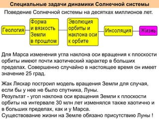 Специальные задачи динамики Солнечной системы
Поведение Солнечной системы на десятках миллионов лет.

Для Марса изменения угла наклона оси вращения к плоскости
орбиты имеют почти хаотический характер в больших
пределах. Совершенно случайно в настоящее время он имеет
значение 25 град.
Жак Ляскар построил модель вращения Земли для случая,
если бы у нее не было спутника, Луны.
Результат - угол наклона оси вращения Земли к плоскости
орбиты на интервале 30 млн лет изменялся также хаотично и
в больших пределах, как и у Марса.
Существование жизни на Земле обязано присутствию Луны !

 