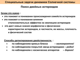 Специальные задачи динамики Солнечной системы
Поиск двойных астероидов
Зачем это нужно :
 это поможет в понимании происхождения семейств астероидов
 это поможет в понимании влияния
столкновительных эффектов на эволюцию астероидов
 это даст новые знания морфологии и физических
характеристик астероидов, в частности, их массы, плотность
и физический состав

Способы детектирования двойственности :

по наблюдениям кривых блеска
– маловероятно!

по наблюдениям покрытий звезд астероидами – редко!

по наблюдениям с космических аппаратов
– дорого!

 