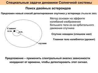 Специальные задачи динамики Солнечной системы
Поиск двойных астероидов
Предложен новый способ детектирования спутника у астероида

(Thuillot W. 2003)

Метод основан на эффекте
колебаний изображения
большего тела из-за орбитального
движения спутника
Спутник невидим (слишком мал)

Главное тело колеблется (дрожит)

Предложение – применить спектральный анализ зависимости
координат от времени, чтобы детектировать этот сигнал.

 