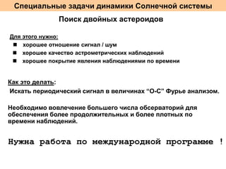 Специальные задачи динамики Солнечной системы
Поиск двойных астероидов
Для этого нужно:
n хорошее отношение сигнал / шум
n хорошее качество астрометрических наблюдений
n хорошее покрытие явления наблюдениями по времени

Как это делать:
Искать периодический сигнал в величинах “O-C” Фурье анализом.
Необходимо вовлечение большего числа обсерваторий для
обеспечения более продолжительных и более плотных по
времени наблюдений.

Нужна работа по международной программе !

 