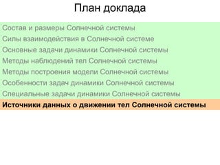 План доклада
Состав и размеры Солнечной системы
Силы взаимодействия в Солнечной системе
Основные задачи динамики Солнечной системы
Методы наблюдений тел Солнечной системы
Методы построения модели Солнечной системы
Особенности задач динамики Солнечной системы
Специальные задачи динамики Солнечной системы
Источники данных о движении тел Солнечной системы

 
