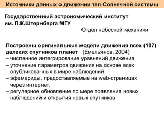 Источники данных о движении тел Солнечной системы
Государственный астрономический институт
им. П.К.Штернберга МГУ
Отдел небесной механики
Построены оригинальные модели движения всех (107)
далеких спутников планет (Емельянов, 2004)
– численное интегрирование уравнений движения
– уточнение параметров движения на основе всех
опубликованных в мире наблюдений
– эфемериды, предоставляемые на web-страницах
через интернет.
– регулярное обновление по мере появления новых
наблюдений и открытия новых спутников

 