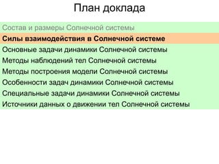 План доклада
Состав и размеры Солнечной системы
Силы взаимодействия в Солнечной системе
Основные задачи динамики Солнечной системы
Методы наблюдений тел Солнечной системы
Методы построения модели Солнечной системы
Особенности задач динамики Солнечной системы
Специальные задачи динамики Солнечной системы
Источники данных о движении тел Солнечной системы

 