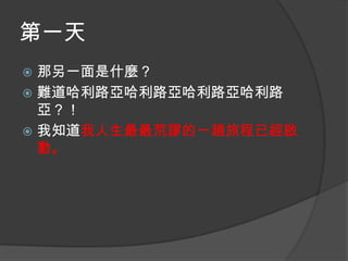 第一天
那另一面是什麼？
 難道哈利路亞哈利路亞哈利路亞哈利路
亞？！
 我知道我人生最最荒謬的一趟旅程已經啟
動。


 