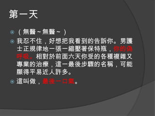 第一天
（無醫～無醫～）
 我忍不住，好想把我看到的告訴你。男護
士正規律地一張一縮壓著保特瓶，你的偽
呼吸。相對於前面六天你受的各種複雜又
專業的治療，這一最後步驟的名稱，可能
顯得平易近人許多。
 這叫做，最後一口氣。


 