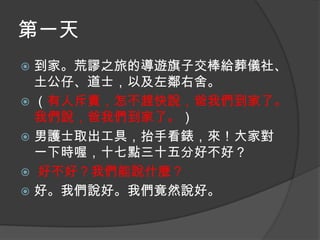 第一天
到家。荒謬之旅的導遊旗子交棒給葬儀社、
土公仔、道士，以及左鄰右舍。
 （有人斥責，怎不趕快說，爸我們到家了。
我們說，爸我們到家了。）
 男護士取出工具，抬手看錶，來！大家對
一下時喔，十七點三十五分好不好？
 好不好？我們能說什麼？
 好。我們說好。我們竟然說好。


 