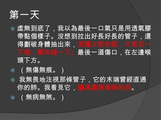 第一天
虛無到底了，我以為最後一口氣只是用透氣膠
帶黏個樣子。沒想到拉出好長好長的管子，還
得劃破身體抽出來，男護士對你說，大哥忍一
下喔，幫你縫一下。最後一道傷口，在左邊喉
頭下方。
 （無傷無痕。）
 我無畏地注視那條管子，它的末端曾經直通
你的肺。我看見它，纏滿濃黃濁綠的痰。
 （無病無煞。）


 