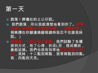 第一天
跪落！葬儀社的土公仔說。
 我們跪落，所以我能清楚地看到你了。你穿
西裝打領帶戴白手套與官帽。（其實好帥，
稍晚蹲在你腳邊燒腳尾錢時我忍不住跟我妹
說。）
 腳尾錢，入殮之前不能斷，我們試驗了各種
排列方式，有了心得，折成L形，搭成橋狀，
最能延燒。我們也很有效率地訂出守夜三班
制，我妹，十二點到兩點，我哥兩點到四點。
我，四點到天亮。


 