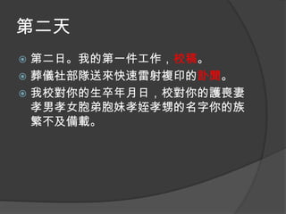 第二天
第二日。我的第一件工作，校稿。
 葬儀社部隊送來快速雷射複印的訃聞。
 我校對你的生卒年月日，校對你的護喪妻
孝男孝女胞弟胞妹孝姪孝甥的名字你的族
繁不及備載。


 