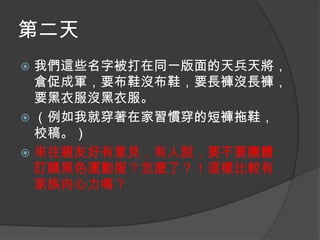 第二天
我們這些名字被打在同一版面的天兵天將，
倉促成軍，要布鞋沒布鞋，要長褲沒長褲，
要黑衣服沒黑衣服。
 （例如我就穿著在家習慣穿的短褲拖鞋，
校稿。）
 來往親友好有意見，有人說，要不要團體
訂購黑色運動服？怎麼了？！這樣比較有
家族向心力嗎？


 