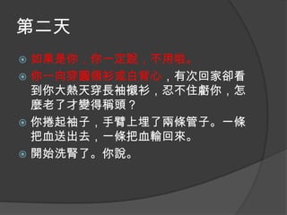 第二天
如果是你，你一定說，不用啦。
 你一向穿圓領衫或白背心，有次回家卻看
到你大熱天穿長袖襯衫，忍不住虧你，怎
麼老了才變得稱頭？
 你捲起袖子，手臂上埋了兩條管子。一條
把血送出去，一條把血輸回來。
 開始洗腎了。你說。


 
