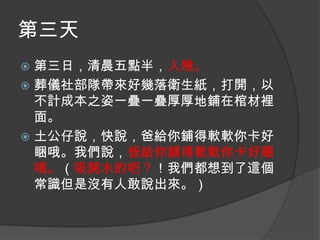 第三天
第三日，清晨五點半，入殮。
 葬儀社部隊帶來好幾落衛生紙，打開，以
不計成本之姿一疊一疊厚厚地鋪在棺材裡
面。
 土公仔說，快說，爸給你鋪得軟軟你卡好
睏哦。我們說，爸給你鋪得軟軟你卡好睏
哦。（吸屍水的吧？！我們都想到了這個
常識但是沒有人敢說出來。）


 