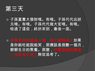 第三天


子孫富貴大發財哦。有哦。子孫代代出狀
元哦。有哦。子孫代代做大官哦。有哦。
唸過了這些，終於來到，最後一面。



我看見你的最後一面，是什麼時候？如果
是你能吃能說能笑，那應該是倒數一個月，
爺爺生日的聚餐。那麼，你跟我說的最後
一句話是什麼？無從追考了。

 