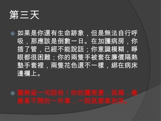 第三天


如果是你還有生命跡象，但是無法自行呼
吸，那應該是倒數一日。在加護病房，你
插了管，已經不能說話；你意識模糊，睜
眼都很困難；你的兩隻手被套在廉價隔熱
墊手套裡，兩隻花色還不一樣，綁在病床
邊欄上。



攏無留一句話啦！你的護喪妻，我媽，最
最看不開的一件事，一說就要氣到哭。

 