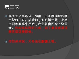第三天


你有生之年最後一句話，由加護病房的護
士記錄下來。插管前，你跟護士說，小姐
不要給我喝牛奶哦，我急著出門身上沒帶
錢。你的妹妹說好心疼，到了最後都還這
麼客氣這麼節儉。



你的弟弟說，大哥是在虧護士啦。

 
