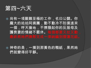 第四~六天


尚有一項艱難至極的工作，名曰公關。你
龐大的姑姑阿姨團，動不動冷不防撲進來
一個，呼天搶地，不撩撥起你的反服母及
護喪妻的情緒不罷休。每個都要又拉又勸，
最終將她們撫慰完成一律納編到摺蓮花組。



神奇的是，一摸到那黃色的糙紙，果然她
們就變得好平靜。

 