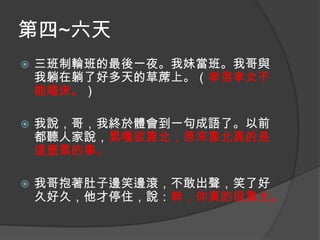 第四~六天


三班制輪班的最後一夜。我妹當班。我哥與
我躺在躺了好多天的草蓆上。（孝男孝女不
能睡床。）



我說，哥，我終於體會到一句成語了。以前
都聽人家說，累嘎欲靠北，原來靠北真的是
這麼累的事。



我哥抱著肚子邊笑邊滾，不敢出聲，笑了好
久好久，他才停住，說：幹，你真的很靠北。

 