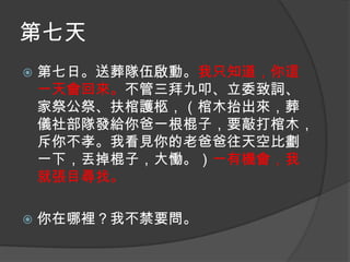 第七天


第七日。送葬隊伍啟動。我只知道，你這
一天會回來。不管三拜九叩、立委致詞、
家祭公祭、扶棺護柩，（棺木抬出來，葬
儀社部隊發給你爸一根棍子，要敲打棺木，
斥你不孝。我看見你的老爸爸往天空比劃
一下，丟掉棍子，大慟。）一有機會，我
就張目尋找。



你在哪裡？我不禁要問。

 