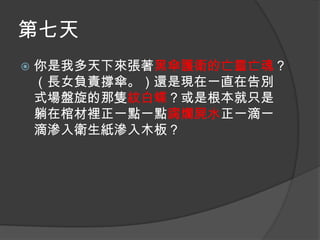 第七天


你是我多天下來張著黑傘護衛的亡靈亡魂？
（長女負責撐傘。）還是現在一直在告別
式場盤旋的那隻紋白蝶？或是根本就只是
躺在棺材裡正一點一點腐爛屍水正一滴一
滴滲入衛生紙滲入木板？

 