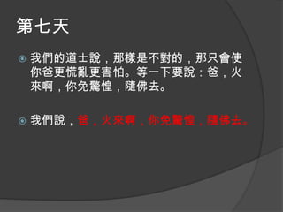 第七天


我們的道士說，那樣是不對的，那只會使
你爸更慌亂更害怕。等一下要說：爸，火
來啊，你免驚惶，隨佛去。



我們說，爸，火來啊，你免驚惶，隨佛去。

 