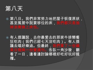 第八天


第八日。我們非常努力地把屋子恢復原狀，
甚至風習中說要移位的床，我們都只是抽
掉涼蓆換上床包。



有人提議說，去你最愛去的那家牛排簡餐
狂吃肉（我們已經七天沒吃肉）。有人提
議去唱好樂迪。但最終，我們買了一份蘋
果日報與一份壹週刊。各臥一角沙發，翻
看了一日，邊看邊討論哪裡好吃好玩好腥
羶。

 