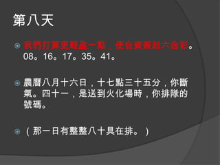 第八天


我們打算更輕盈一點，便合資簽起六合彩。
08。16。17。35。41。



農曆八月十六日，十七點三十五分，你斷
氣。四十一，是送到火化場時，你排隊的
號碼。



（那一日有整整八十具在排。）

 