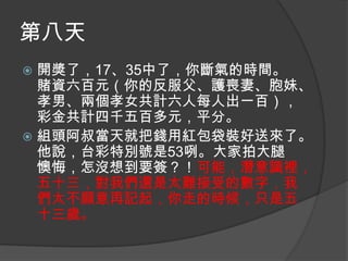 第八天
開獎了，17、35中了，你斷氣的時間。
賭資六百元（你的反服父、護喪妻、胞妹、
孝男、兩個孝女共計六人每人出一百），
彩金共計四千五百多元，平分。
 組頭阿叔當天就把錢用紅包袋裝好送來了。
他說，台彩特別號是53咧。大家拍大腿
懊悔，怎沒想到要簽？！可能，潛意識裡，
五十三，對我們還是太難接受的數字，我
們太不願意再記起，你走的時候，只是五
十三歲。


 