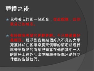 葬禮之後


我帶著我的那一份彩金，從此脫隊，回到
我自己的城市。



有時候我希望它更輕更輕。不只輕盈最好
是輕浮。輕浮到我和幾個好久不見的大學
死黨終於在搖滾樂震天價響的酒吧相遇我
就著半昏茫的酒意把頭靠在他們其中一人
的肩膀上往外吐出煙圈順便好像只是想到
什麼的告訴他們。

 