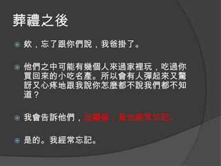 葬禮之後


欸，忘了跟你們說，我爸掛了。



他們之中可能有幾個人來過家裡玩，吃過你
買回來的小吃名產。所以會有人彈起來又驚
訝又心疼地跟我說你怎麼都不說我們都不知
道？



我會告訴他們，沒關係，我也經常忘記。



是的。我經常忘記。

 