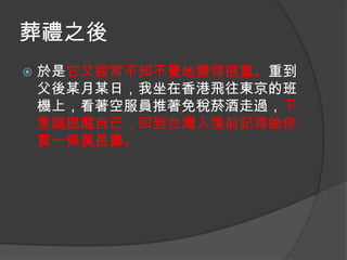 葬禮之後


於是它又經常不知不覺地變得很重。重到
父後某月某日，我坐在香港飛往東京的班
機上，看著空服員推著免稅菸酒走過，下
意識提醒自己，回到台灣入境前記得給你
買一條黃長壽。

 