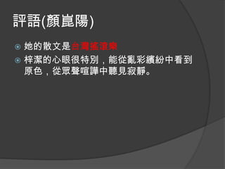 評語(顏崑陽)
她的散文是台灣搖滾樂
 梓潔的心眼很特別，能從亂彩繽紛中看到
原色，從眾聲喧譁中聽見寂靜。


 