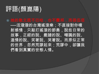 評語(顏崑陽)


她的散文既不巴哈，也不蕭邦，而很伍佰
──活潑潑的台灣搖滾樂；不直接對你噴
射感情，只敲打搖滾的節奏，說些日常的
故事，正經的說、戲謔的說、嘲諷的說、
溫情的說、笑著說、哭著說。而原似正常
的世界，忽然荒謬起來；荒謬中，卻讓我
們看到真實的世態人情。

 