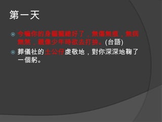 第一天
今嘛你的身軀攏總好了，無傷無痕，無病
無煞，親像少年時欲去打拚。(台語)
 葬儀社的土公仔虔敬地，對你深深地鞠了
一個躬。


 