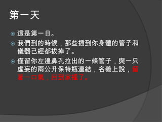 第一天
這是第一日。
 我們到的時候，那些插到你身體的管子和
儀器已經都拔掉了。
 僅留你左邊鼻孔拉出的一條管子，與一只
虛妄的兩公升保特瓶連結，名義上說，留
著一口氣，回到家裡了。


 
