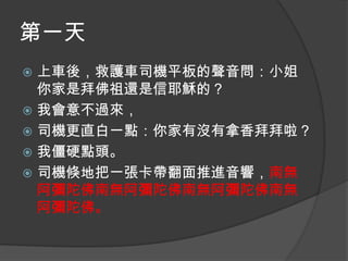 第一天
上車後，救護車司機平板的聲音問：小姐
你家是拜佛祖還是信耶穌的？
 我會意不過來，
 司機更直白一點：你家有沒有拿香拜拜啦？
 我僵硬點頭。
 司機倏地把一張卡帶翻面推進音響，南無
阿彌陀佛南無阿彌陀佛南無阿彌陀佛南無
阿彌陀佛。


 