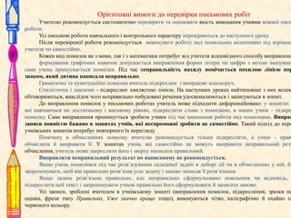 Орієнтовні вимоги до перевірки письмових робіт

Учителю рекомендується систематично перевіряти та оцінювати якість виконання учнями кожної пись
роботи.
Усі письмові роботи навчального і контрольного характеру перевіряються до наступного уроку.
Після перевіреної роботи рекомендується виконувати роботу над помилками колективно під керівниц
учителя чи самостійно.
Кожен вид помилок як з мови, так і з математики потребує від учителя відповідного способу виправленн
формування графічних навичок допускається виправлення форми літери чи цифри з метою вказуванн
саме учень припускається помилки. Під час неправильність нахилу помічається похилою лінією пор
знаком, який дитина написала неправильно.
Граматичні та пунктуаційні помилки вчитель підкреслює і виправляє власноруч.
Стилістичні і лексичні - підкреслює хвилястою лінією. На наступних уроках найтиповіші з них колек
обговорюються, внаслідок чого неправильно побудовані речення удосконалюються і записуються в зошит.
До виправлення помилок у письмових роботах учитель може підходити диференційовано: у зошитах у
які навчаються на достатньому і високому рівнях, підкреслити слово з помилкою, в інших учнів – підкре
помилку. Саме виправлення пропонується зробити учням під час виконання роботи над помилками. Виправ
записи повністю бажано в зошитах учнів, які неспроможні зробити це самостійно. Такий підхід до пере
учнівських зошитів потребує повторного їх перегляду.
Помічену в обчисленнях помилку вчителю рекомендується тільки підкреслити, а учню - прав
обчислити й виправити її. У зошитах учнів, які самостійно не можуть виправити неправильний резу
обчислення, учитель може закреслити його і зверху написати правильний.
Виправляти неправильний результат по написаному не рекомендується.
Якщо учень помилився під час розв’язування складеної задачі в доборі дії чи в обчисленнях у ній, ба
запропонувати, щоб він правильно розв’язав усю задачу і заново записав її розв’язання.
Якщо задача розв’язана правильно, але неправильно сформульовано пояснення чи відповідь,
підкреслити цей текст і запропонувати учневі правильно його сформулювати й записати заново.
Усі записи, зроблені вчителем в учнівському зошиті (виправлення помилок, підкреслення, зразки пи
оцінка, фрази типу Правильно, Уже значно краще тощо), виконуються чітко, каліграфічно й охайно па
червоного кольору.

 