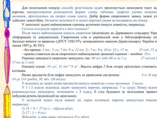 Для полегшення пошуку способу розв’язання задачі пропонується записувати текст зад
коротко, використовуючи різноманітні форми: схему, таблицю, графічні умовні позначен
малюнок, орієнтуючись на опорні слова тексту. Добір форми скороченого запису задачі уч
здійснює самостійно. Незначні неточності в записі короткої умови не впливають на оцінку.
У запитанні задачі найменування одиниць величини пишуть повністю, наприклад:
Скільки кілограмів картоплі в двох кошиках?
Після чисел найменування пишуть скорочено (відповідно до Державного стандарту Укра
«Інформація та документація. Скорочення слів в українській мові у бібліографічному опи
Загальні вимоги та правила» (ДТСУ 3582-97), затвердженого наказом Держстандарту України ві
липня 1997 р. № 391):
– без крапки: 3 мм, 5 см, 7 дм, 9 м, 12 км; 2г, 7 кг, 9 ц, 10 т; 12 с, 17 хв,
15 год; 15 гр
– крапка ставиться після скороченого найменування грошової одиниці – копійки: 20 к.
Одиниці швидкості скорочено записують так: 60 м/с (або 60 м за 1 с),
17 км/год (
17 км за 1 год).
Одиниці площі: 18 см2, 31 дм2, 73 м2 . Висота цифри 2 біля літери орієнтовно становить
клітинки.
Назви предметів біля цифри записують за правилами ско­рочень:
8 д. (8 дер
14 гр. (14 грибів), 36 ябл. (36 яблук).
У відповіді до задачі назви предметів пишуть повністю: учень прочитав 5 казок.
У 1 і 2 класах відповідь задачі записують коротко, наприклад: 7 кг цукру. Повну відпов
рекомендується записувати, починаючи з 3 класу, її слід будувати за загальними правила
побудови речень (відповідей на запитання).
У складеній задачі після кожної дії, окрім останньої, коротко записується пояснен
наприклад:
1) 18 + 9 = 27 (кг ) – зібрали яблук.
2) 27 : 3 = 9 (кг)
Відповідь: в один ящик умістилось 9 кг яблук.

 
