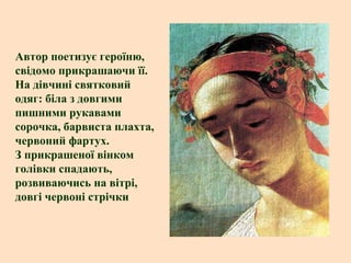 Автор поетизує героїню,
свідомо прикрашаючи її.
На дівчині святковий
одяг: біла з довгими
пишними рукавами
сорочка, барвиста плахта,
червоний фартух.
З прикрашеної вінком
голівки спадають,
розвиваючись на вітрі,
довгі червоні стрічки

 