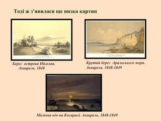 Тоді ж з’явилася ще низка картин

Берег острова Ніколая.
Акварель. 1848

Крутий берег Аральського моря.
Акварель. 1848-1849

Місячна ніч на Косаралі. Акварель. 1848-1849

 