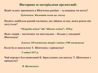 Вікторина за матеріалами презентації:
Який талант проявився в Шевченка раніше – художника чи поета?
Художника. Малювати почав ще змалку

Назвіть найбільш ранній малюнок, що дійшов до нас, яким роком він
датується?
“Погруддя жінки” або “Жіноча голівка”, 1830 р.

Яких творів – поетичних чи мистецьких – більше у спадщині
Шевченка?
Близько 240 поетичних творів і майже 1200 мистецьких

Коли було викуплено Т. Шевченка з кріпацтва?
У квітні 1837 р.

Чий портрет був написаний К. Брюлловим для викупу Т. Шевченка з
кріпацтва?
В. Жуковського

 