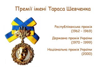 Премії імені Тараса Шевченка
Республіканська премія
(1962 – 1969)
Державна премія України
(1970 – 1999)
Національна премія України
(2000)

 