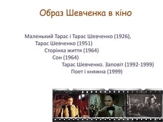 Образ Шевченка в кіно
Маленький Тарас і Тарас Шевченко (1926),
Тарас Шевченко (1951)
Сторінка життя (1964)
Сон (1964)
Тарас Шевченко. Заповіт (1992-1999)
Поет і княжна (1999)

 