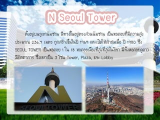 ตั้งอยู่บนภูเขานัมซาน มีทางขึ้นอยู่ตรงสวนนัมซาน เป็นหอคอยที่มีความสูง
ประมาณ 236.7 เมตร ถูกสร้างขึ้นในปี 1969 และเปิดให้เข้าชมเมื่อ ปี 1980 ซึ่ง
SEOUL TOWER เป็นหอคอย 1 ใน 18 หอคอยเมืองที่สูงที่สุดในโลก มีทั้งหอคอยดูดาว
มีภัตตาคาร ซึ่งแยกเป็น 3 โซน Tower, Plaza, และ Lobby

 